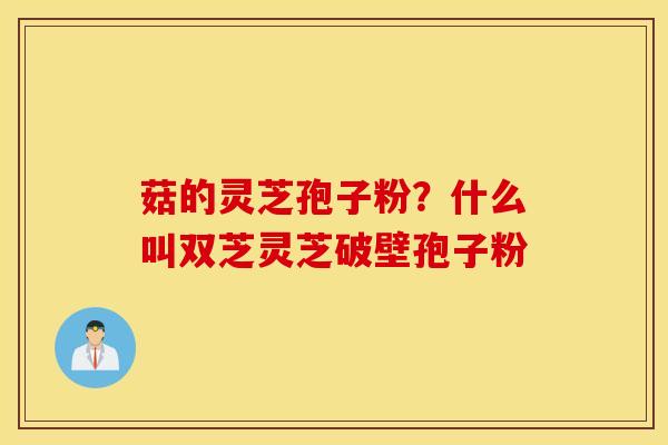 菇的灵芝孢子粉？什么叫双芝灵芝破壁孢子粉
