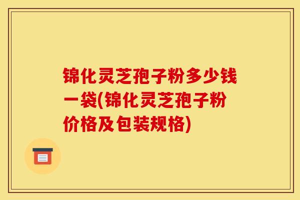 锦化灵芝孢子粉多少钱一袋(锦化灵芝孢子粉价格及包装规格)