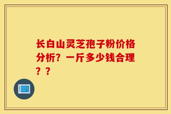 长白山灵芝孢子粉价格分析？一斤多少钱合理？？