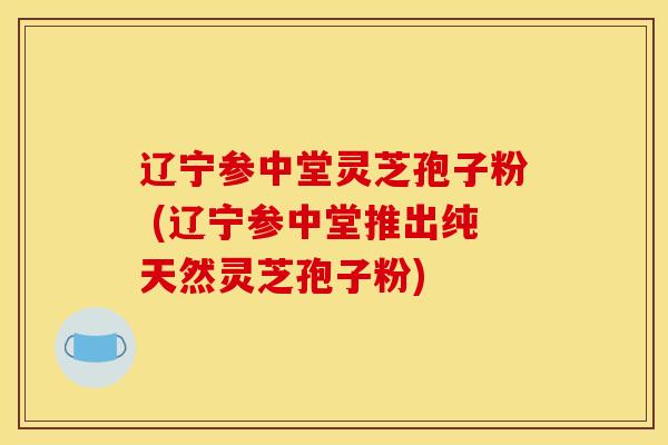 辽宁参中堂灵芝孢子粉 (辽宁参中堂推出纯天然灵芝孢子粉)