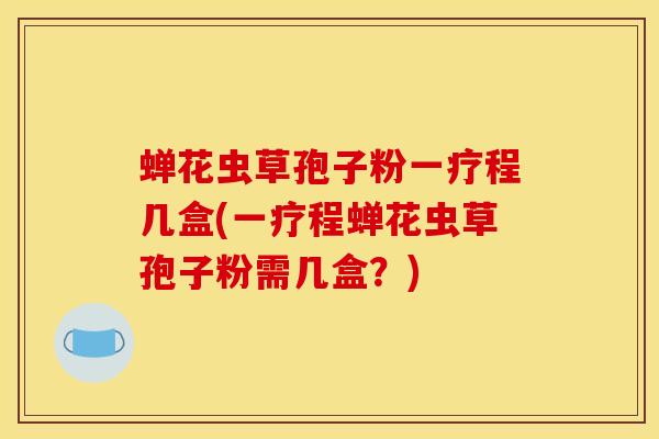 蝉花虫草孢子粉一疗程几盒(一疗程蝉花虫草孢子粉需几盒？)