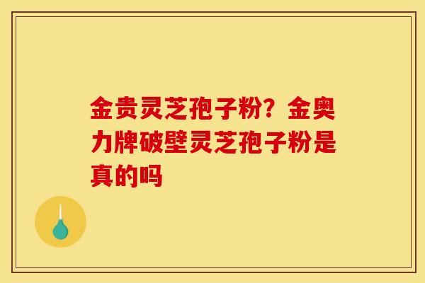 金贵灵芝孢子粉？金奥力牌破壁灵芝孢子粉是真的吗