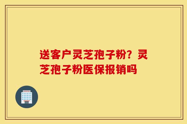 送客户灵芝孢子粉？灵芝孢子粉医保报销吗