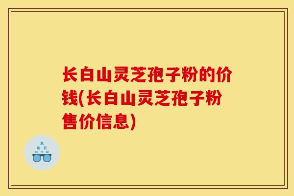 长白山灵芝孢子粉的价钱(长白山灵芝孢子粉售价信息)