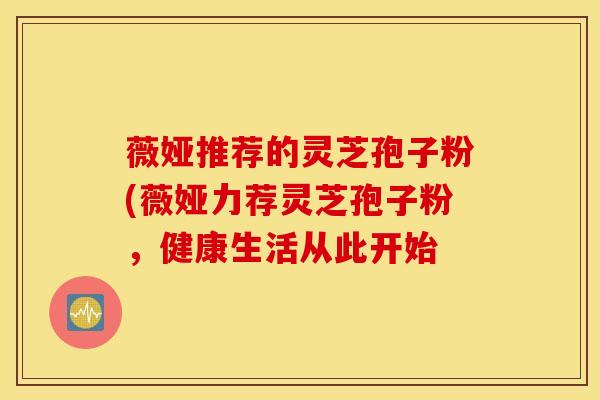 薇娅推荐的灵芝孢子粉(薇娅力荐灵芝孢子粉，健康生活从此开始