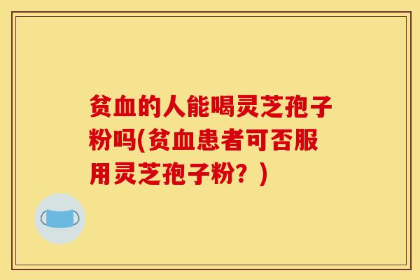 贫血的人能喝灵芝孢子粉吗(贫血患者可否服用灵芝孢子粉？)