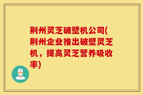 荆州灵芝破壁机公司(荆州企业推出破壁灵芝机，提高灵芝营养吸收率)