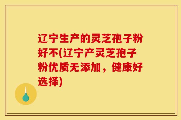 辽宁生产的灵芝孢子粉好不(辽宁产灵芝孢子粉优质无添加，健康好选择)
