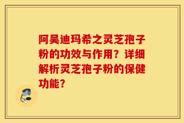阿吴迪玛希之灵芝孢子粉的功效与作用？详细解析灵芝孢子粉的保健功能？