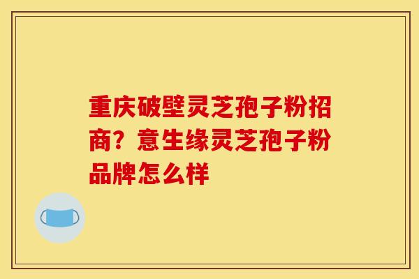 重庆破壁灵芝孢子粉招商？意生缘灵芝孢子粉品牌怎么样