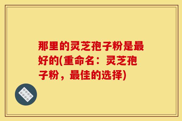 那里的灵芝孢子粉是最好的(重命名：灵芝孢子粉，最佳的选择)