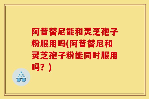 阿昔替尼能和灵芝孢子粉服用吗(阿昔替尼和灵芝孢子粉能同时服用吗？)