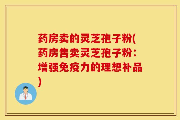 药房卖的灵芝孢子粉(药房售卖灵芝孢子粉：增强免疫力的理想补品)