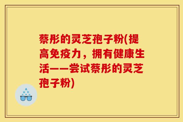 蔡彤的灵芝孢子粉(提高免疫力，拥有健康生活——尝试蔡彤的灵芝孢子粉)