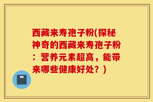 西藏来寿孢子粉(探秘神奇的西藏来寿孢子粉：营养元素超高，能带来哪些健康好处？)