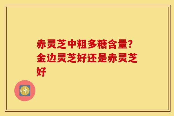 赤灵芝中粗多糖含量？金边灵芝好还是赤灵芝好