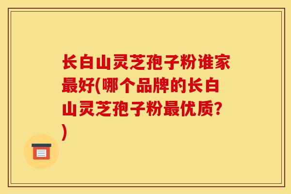 长白山灵芝孢子粉谁家最好(哪个品牌的长白山灵芝孢子粉最优质？)