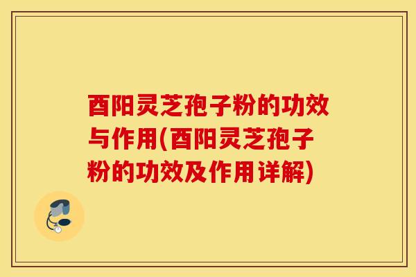 酉阳灵芝孢子粉的功效与作用(酉阳灵芝孢子粉的功效及作用详解)
