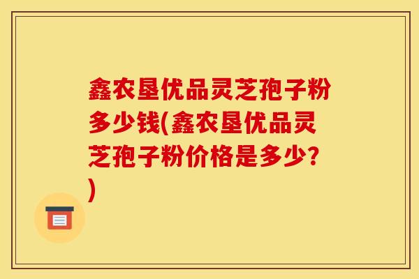 鑫农垦优品灵芝孢子粉多少钱(鑫农垦优品灵芝孢子粉价格是多少？)