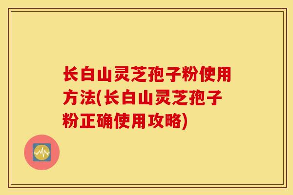 长白山灵芝孢子粉使用方法(长白山灵芝孢子粉正确使用攻略)
