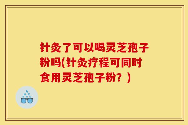 针灸了可以喝灵芝孢子粉吗(针灸疗程可同时食用灵芝孢子粉？)