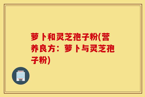 萝卜和灵芝孢子粉(营养良方：萝卜与灵芝孢子粉)