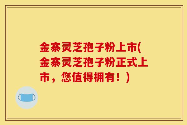 金寨灵芝孢子粉上市(金寨灵芝孢子粉正式上市，您值得拥有！)