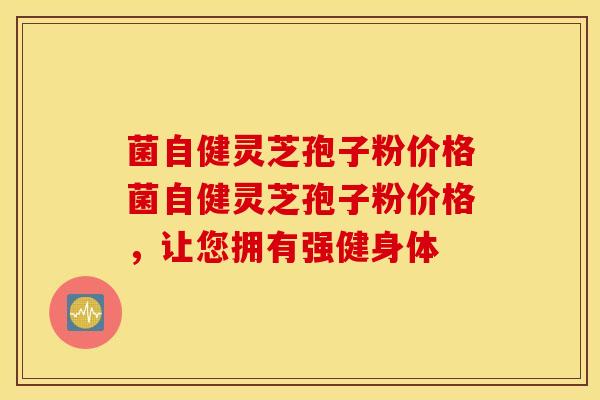菌自健灵芝孢子粉价格菌自健灵芝孢子粉价格，让您拥有强健身体