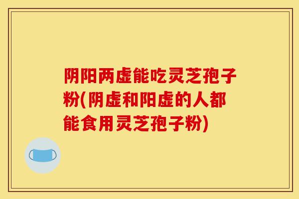 阴阳两虚能吃灵芝孢子粉(阴虚和阳虚的人都能食用灵芝孢子粉)