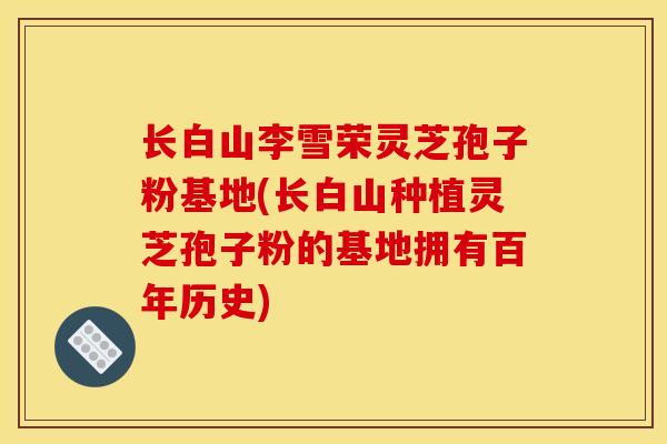 长白山李雪荣灵芝孢子粉基地(长白山种植灵芝孢子粉的基地拥有百年历史)