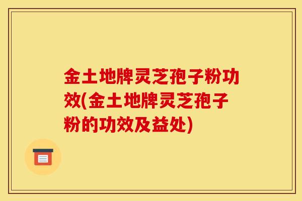 金土地牌灵芝孢子粉功效(金土地牌灵芝孢子粉的功效及益处)