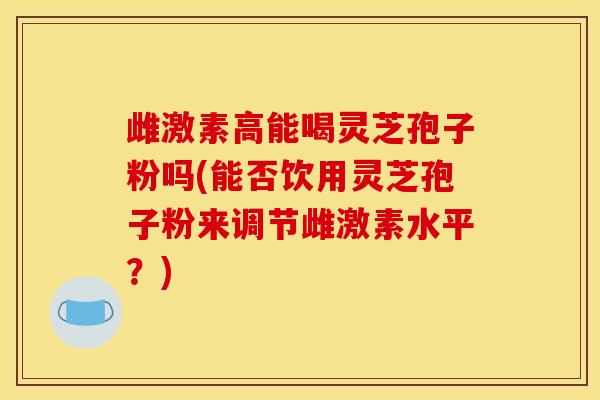 雌激素高能喝灵芝孢子粉吗(能否饮用灵芝孢子粉来调节雌激素水平？)