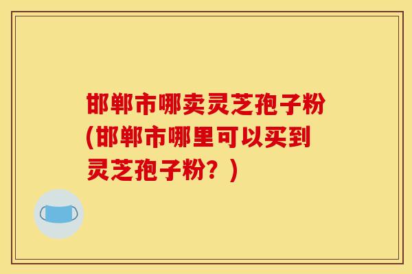 邯郸市哪卖灵芝孢子粉(邯郸市哪里可以买到灵芝孢子粉？)