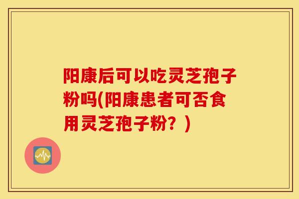阳康后可以吃灵芝孢子粉吗(阳康患者可否食用灵芝孢子粉？)