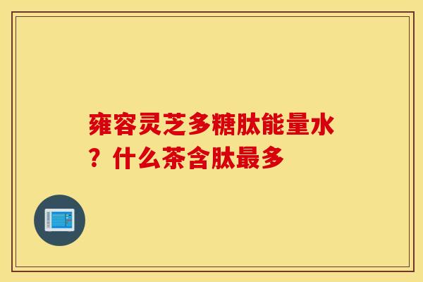 雍容灵芝多糖肽能量水？什么茶含肽最多