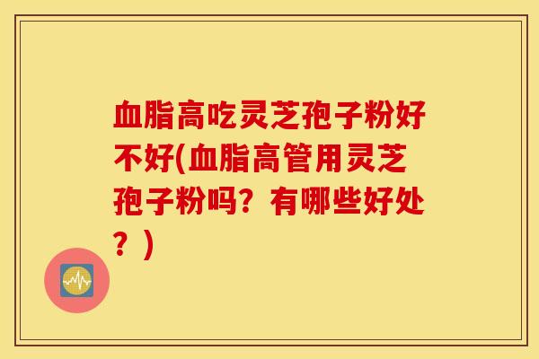 血脂高吃灵芝孢子粉好不好(血脂高管用灵芝孢子粉吗？有哪些好处？)