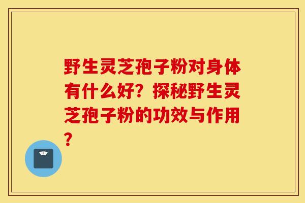 野生灵芝孢子粉对身体有什么好？探秘野生灵芝孢子粉的功效与作用？