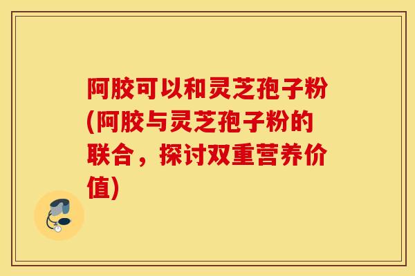 阿胶可以和灵芝孢子粉(阿胶与灵芝孢子粉的联合，探讨双重营养价值)