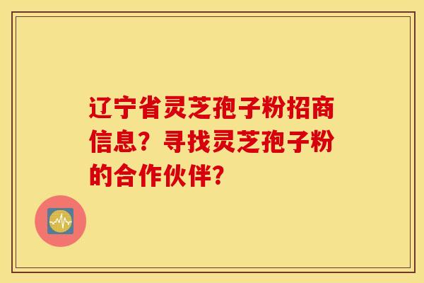辽宁省灵芝孢子粉招商信息？寻找灵芝孢子粉的合作伙伴？