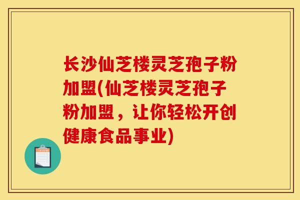 长沙仙芝楼灵芝孢子粉加盟(仙芝楼灵芝孢子粉加盟，让你轻松开创健康食品事业)