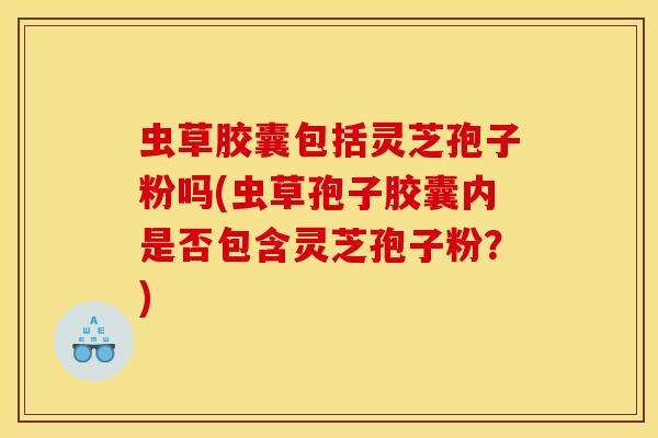 虫草胶囊包括灵芝孢子粉吗(虫草孢子胶囊内是否包含灵芝孢子粉？)