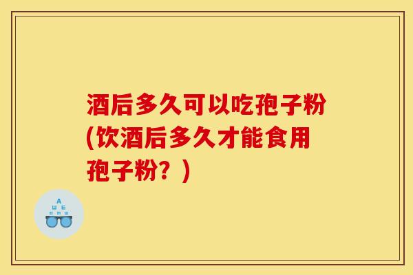 酒后多久可以吃孢子粉(饮酒后多久才能食用孢子粉？)