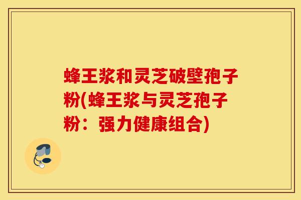 蜂王浆和灵芝破壁孢子粉(蜂王浆与灵芝孢子粉：强力健康组合)