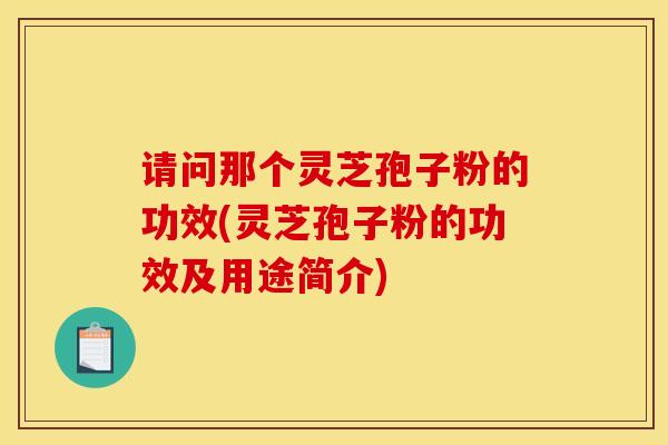 请问那个灵芝孢子粉的功效(灵芝孢子粉的功效及用途简介)