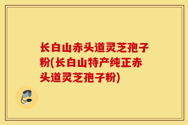 长白山赤头道灵芝孢子粉(长白山特产纯正赤头道灵芝孢子粉)