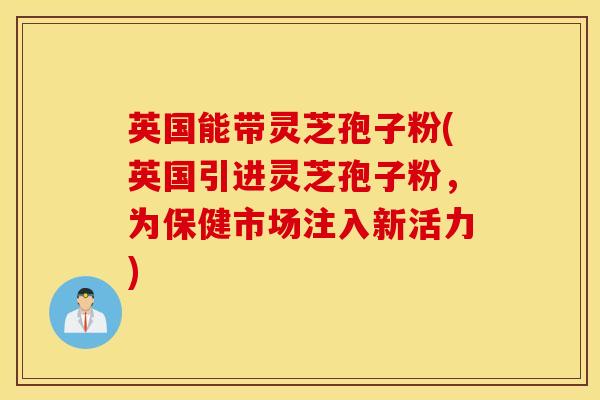 英国能带灵芝孢子粉(英国引进灵芝孢子粉，为保健市场注入新活力)