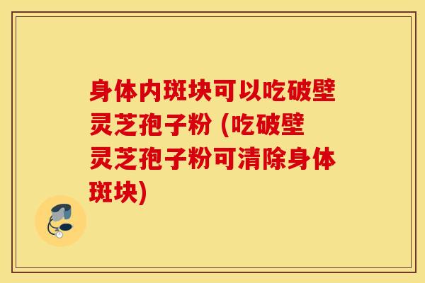 身体内斑块可以吃破壁灵芝孢子粉 (吃破壁灵芝孢子粉可清除身体斑块)