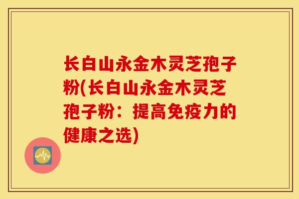 长白山永金木灵芝孢子粉(长白山永金木灵芝孢子粉：提高免疫力的健康之选)