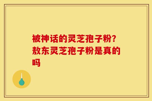被神话的灵芝孢子粉？敖东灵芝孢子粉是真的吗