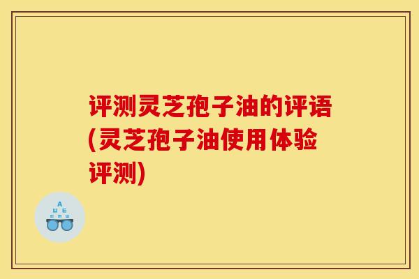 评测灵芝孢子油的评语(灵芝孢子油使用体验评测)